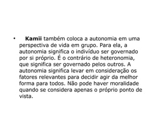       Kamii  também coloca a autonomia em uma perspectiva de vida em grupo. Para ela, a autonomia significa o indivíduo ser governado por si próprio. É o contrário de heteronomia, que significa ser governado pelos outros. A autonomia significa levar em consideração os fatores relevantes para decidir agir da melhor forma para todos. Não pode haver moralidade quando se considera apenas o próprio ponto de vista.  