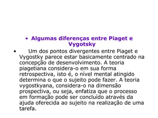 Algumas diferenças entre Piaget e Vygotsky       Um dos pontos divergentes entre Piaget e Vygostky parece estar basicamente centrado na concepção de desenvolvimento. A teoria piagetiana considera-o em sua forma retrospectiva, isto é, o nível mental atingido determina o que o sujeito pode fazer. A teoria vygostkyana, considera-o na dimensão prospectiva, ou seja, enfatiza que o processo em formação pode ser concluído através da ajuda oferecida ao sujeito na realização de uma tarefa.  