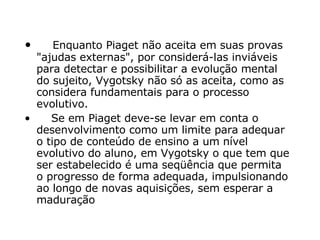      Enquanto Piaget não aceita em suas provas "ajudas externas", por considerá-las inviáveis para detectar e possibilitar a evolução mental do sujeito, Vygotsky não só as aceita, como as considera fundamentais para o processo evolutivo.       Se em Piaget deve-se levar em conta o desenvolvimento como um limite para adequar o tipo de conteúdo de ensino a um nível evolutivo do aluno, em Vygotsky o que tem que ser estabelecido é uma seqüência que permita o progresso de forma adequada, impulsionando ao longo de novas aquisições, sem esperar a maduração  