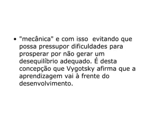 "mecânica" e com isso  evitando que possa pressupor dificuldades para prosperar por não gerar um desequilíbrio adequado. É desta concepção que Vygotsky afirma que a aprendizagem vai à frente do desenvolvimento.  