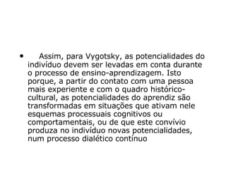      Assim, para Vygotsky, as potencialidades do indivíduo devem ser levadas em conta durante o processo de ensino-aprendizagem. Isto porque, a partir do contato com uma pessoa mais experiente e com o quadro histórico-cultural, as potencialidades do aprendiz são transformadas em situações que ativam nele esquemas processuais cognitivos ou comportamentais, ou de que este convívio produza no indivíduo novas potencialidades, num processo dialético contínuo   