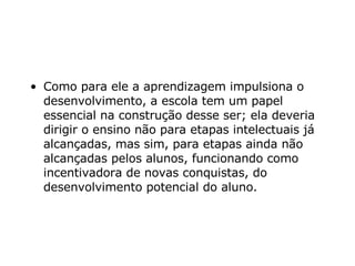 Como para ele a aprendizagem impulsiona o desenvolvimento, a escola tem um papel essencial na construção desse ser; ela deveria dirigir o ensino não para etapas intelectuais já alcançadas, mas sim, para etapas ainda não alcançadas pelos alunos, funcionando como incentivadora de novas conquistas, do desenvolvimento potencial do aluno.     