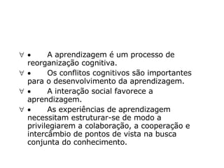            A aprendizagem é um processo de reorganização cognitiva.             Os conflitos cognitivos são importantes para o desenvolvimento da aprendizagem.             A interação social favorece a aprendizagem.             As experiências de aprendizagem necessitam estruturar-se de modo a privilegiarem a colaboração, a cooperação e intercâmbio de pontos de vista na busca conjunta do conhecimento.  