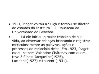 1921, Piaget voltou a Suíça e tornou-se diretor de estudos do Instituto J. J. Rousseau da Universidade de Genebra.           Lá ele iniciou o maior trabalho de sua vida, ao observar crianças brincando e registrar meticulosamente as palavras, ações e processos de raciocínio delas. Em 1923, Piaget casou-se com Valentine Châtenay com quem teve 3 filhos: Jacqueline(1925), Lucienne(1927) e Laurent (1931).   