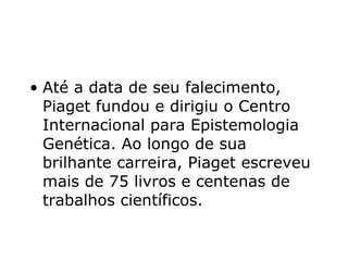 Até a data de seu falecimento, Piaget fundou e dirigiu o Centro Internacional para Epistemologia Genética. Ao longo de sua brilhante carreira, Piaget escreveu mais de 75 livros e centenas de trabalhos científicos.  