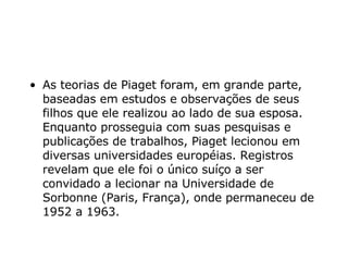 As teorias de Piaget foram, em grande parte, baseadas em estudos e observações de seus filhos que ele realizou ao lado de sua esposa. Enquanto prosseguia com suas pesquisas e publicações de trabalhos, Piaget lecionou em diversas universidades européias. Registros revelam que ele foi o único suíço a ser convidado a lecionar na Universidade de Sorbonne (Paris, França), onde permaneceu de 1952 a 1963.  