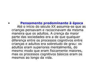          Pensamento predominante à época      Até o início do século XX assumia-se que as crianças pensavam e raciocinavam da mesma maneira que os adultos. A crença da maior parte das sociedades era a de que qualquer diferença entre os processos cognitivos entre crianças e adultos era sobretudo de grau: os adultos eram superiores mentalmente, do mesmo modo que eram fisicamente maiores, mas os processos cognitivos básicos eram os mesmos ao longo da vida.  