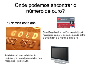 Onde podemos encontrar o número de ouro? 1) Na vida cotidiana: Também são bem próximas do retângulo de ouro algumas telas das modernas TVs de LCD. Os retângulos dos cartões de crédito são retângulos de ouro, ou seja, a razão entre o lado maior e o menor é igual a   . 