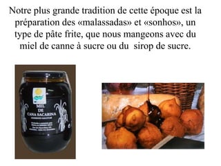 Notre plus grande tradition de cette époque est la
préparation des «malassadas» et «sonhos», un
type de pâte frite, que nous mangeons avec du
miel de canne à sucre ou du sirop de sucre.
 