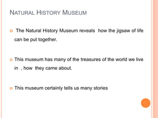Natural History MuseumThe Natural History Museum reveals  how the jigsaw of life can be put together.This museum has many of the treasures of the world we live in  , how  they came about.This museum certainly tells us many stories