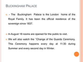 Buckingham Palace - The  Buckingham  Palace is the London  home of the Royal Family. It has been the official residence of the sovereign since 1837.In August 18 rooms are opened for the public to visit.We will also watch the ‘’Change of the Guards Ceremony. This Ceremony happens every day at 11:30 during Summer and every second day in Winter.