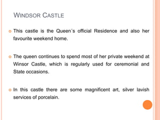 Windsor CastleThis castle is the Queen´s official Residence and also her favourite weekend home.The queen continues to spend most of her private weekend at Winsor Castle, which is regularly used for ceremonial and State occasions.In this castle there are some magnificent art, silver lavish services of porcelain.   