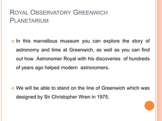 Royal Observatory Greenwich PlanetariumIn this marvellous museum you can explore the story of astronomy and time at Greenwich, as well as you can find out how  Astronomer Royal with his discoveries  of hundreds of years ago helped modern  astronomers.We will be able to stand on the line of Greenwich which was designed by Sir Christopher Wren in 1975.