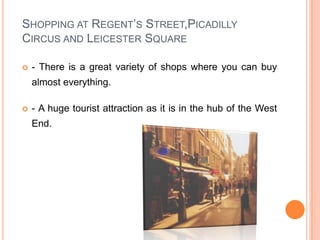 Shopping at Regent’s Street,Picadilly Circus and Leicester Square- There is a great variety of shops where you can buy almost everything.- A huge tourist attraction as it is in the hub of the West End.