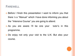 Farewell Before I finish this presentation I want to inform you that there ‘s a ‘’Manual’’ which I have done informing you about the ‘’Intensive Course’’ you are going to attend.As you are aware I’ll be one your  tutor’s in this programme.Do enjoy not only your visit to the U.K. But also your course.   