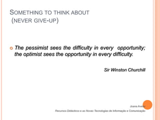 Something to think about (never give-up) The pessimist sees the difficulty in every  opportunity; the optimist sees the opportunity in every difficulty.Sir Winston ChurchillJoana AvelarRecursos Didácticos e as Novas Tecnologias de Informação e Comunicação