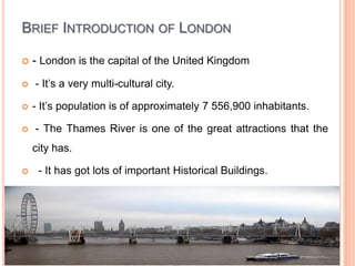 Brief Introduction of London- London is the capital of the United Kingdom - It’s a very multi-cultural city. - It’s population is of approximately 7 556,900 inhabitants. - The Thames River is one of the great attractions that the city has.  - It has got lots of important Historical Buildings.   