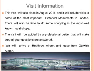 Visit InformationThisvisit  will take place in August 2011  and it will include visits to some of the most important  Historical Monuments in London. There will also be time to do some shopping in the most well  known  local shops.The visit will  be guided by a professional guide, that will make sure all your questions are answered.  We will  arrive at Heathrow Airport and leave from Gatwick Airport.