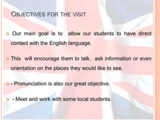 Objectives for the visitOur main goal is to  allow our students to have direct contact with the English language.  This  will encourage them to talk,  ask information or even orientation on the places they would like to see. - Pronunciation is also our great objective. - Meet and work with some local students.