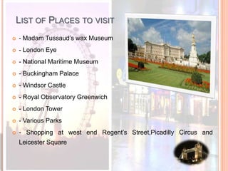 List of Places to visit- Madam Tussaud’s wax Museum- London Eye- National Maritime Museum- Buckingham Palace - Windsor Castle- Royal Observatory Greenwich- London Tower- Various Parks- Shopping at west end Regent’s Street,Picadilly Circus and  Leicester Square 