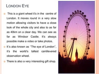 London EyeThis is a giant wheel it’s in the  centre of London. It moves round in a very slow motion allowing visitors to have a close look of the whole city and also to as far as 40km on a clear day. We can see as far as Windsor Castle. It’s always possible make a video or take photos.It´s also known as ‘’The eye of London’’, it’s the world’s tallest cantilevered  observation wheel. There is also a very interesting gift shop.