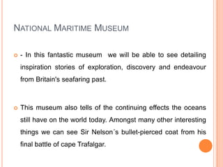 National Maritime Museum - In this fantastic museum  we will be able to see detailing inspiration stories of exploration, discovery and endeavour from Britain's seafaring past.This museum also tells of the continuing effects the oceans still have on the world today. Amongst many other interesting things we can see Sir Nelson´s bullet-pierced coat from his final battle of cape Trafalgar.