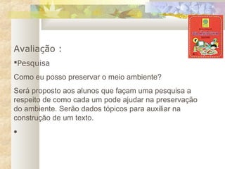 Avaliação :
Pesquisa
Como eu posso preservar o meio ambiente?
Será proposto aos alunos que façam uma pesquisa a
respeito de como cada um pode ajudar na preservação
do ambiente. Serão dados tópicos para auxiliar na
construção de um texto.
•
 