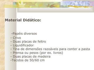 Material Didático:
-Papéis diversos
- Crivo
- Duas placas de feltro
- Liquidificador
- Tina de dimensões razoáveis para conter a pasta
- Prensa ou pesos (por ex. livros)
- Duas placas de madeira
-Tecidos de 50/60 cm
 