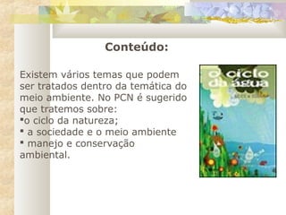 Existem vários temas que podem
ser tratados dentro da temática do
meio ambiente. No PCN é sugerido
que tratemos sobre:
o ciclo da natureza;
 a sociedade e o meio ambiente
 manejo e conservação
ambiental.
Conteúdo:
 