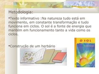 Metodologia:
Texto informativo :Na natureza tudo está em
movimento, em constante transformação e tudo
funciona em ciclos. O sol é a fonte de energia que
mantém em funcionamento tanto a vida como os
ciclos.
Construção de um herbário
 
