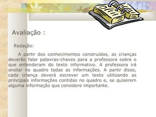 Avaliação :
Redação:
 
A partir dos conhecimentos construídos, as crianças
deverão falar palavras-chaves para a professora sobre o
que entenderam do texto informativo. A professora irá
anotar no quadro todas as informações. A partir disso,
cada criança deverá escrever um texto utilizando as
principais informações contidas no quadro e, se quiserem
alguma informação que considere importante.
 