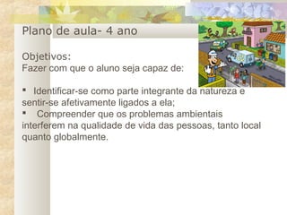 Plano de aula- 4 ano
Objetivos:
Fazer com que o aluno seja capaz de:
   Identificar-se como parte integrante da natureza e
sentir-se afetivamente ligados a ela;
 Compreender que os problemas ambientais
interferem na qualidade de vida das pessoas, tanto local
quanto globalmente.
 