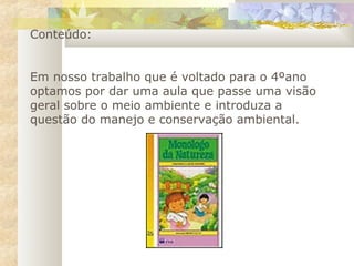 Conteúdo:
Em nosso trabalho que é voltado para o 4ºano
optamos por dar uma aula que passe uma visão
geral sobre o meio ambiente e introduza a
questão do manejo e conservação ambiental.
 