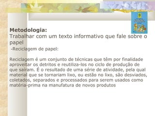 Metodologia:
Trabalhar com um texto informativo que fale sobre o
papel
 -Reciclagem de papel:
Reciclagem é um conjunto de técnicas que têm por finalidade
aproveitar os detritos e reutiliza-los no ciclo de produção de
que saíram. É o resultado de uma série de atividade, pela qual
material que se tornariam lixo, ou estão no lixo, são desviados,
coletados, separados e processados para serem usados como
matéria-prima na manufatura de novos produtos
 