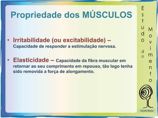 Propriedade dos MÚSCULOS
• Irritabilidade (ou excitabilidade) –
Capacidade de responder a estimulação nervosa.
• Elasticidade – Capacidade da fibra muscular em
retornar ao seu comprimento em repouso, tão logo tenha
sido removida a força de alongamento.
Cláudia Matias
 