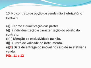 10. No contrato de opção de venda não é obrigatório
constar:

a)( ) Nome e qualificação das partes.
b)( ) Individualização e caracterização do objeto do
contrato.
c)( ) Menção de exclusividade ou não.
d)( ) Prazo de validade do instrumento.
e)(X) Data de entrega do imóvel no caso de se efetivar a
venda.
PGs. 11 e 12
 