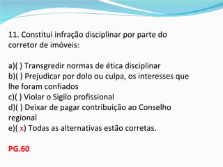 11. Constitui infração disciplinar por parte do
corretor de imóveis:

a)( ) Transgredir normas de ética disciplinar
b)( ) Prejudicar por dolo ou culpa, os interesses que
lhe foram confiados
c)( ) Violar o Sigilo profissional
d)( ) Deixar de pagar contribuição ao Conselho
regional
e)( x) Todas as alternativas estão corretas.

PG.60
 