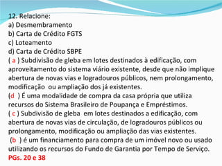 12. Relacione:
a) Desmembramento
b) Carta de Crédito FGTS
c) Loteamento
d) Carta de Crédito SBPE
( a ) Subdivisão de gleba em lotes destinados à edificação, com
aproveitamento do sistema viário existente, desde que não implique
abertura de novas vias e logradouros públicos, nem prolongamento,
modificação ou ampliação dos já existentes.
(d ) É uma modalidade de compra da casa própria que utiliza
recursos do Sistema Brasileiro de Poupança e Empréstimos.
( c ) Subdivisão de gleba em lotes destinados a edificação, com
abertura de novas vias de circulação, de logradouros públicos ou
prolongamento, modificação ou ampliação das vias existentes.
 (b ) é um financiamento para compra de um imóvel novo ou usado
utilizando os recursos do Fundo de Garantia por Tempo de Serviço.
PGs. 20 e 38
 