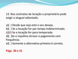 13. Nos contratos de locação o proprietário pode
exigir o aluguel adiantado:

a)( ) Desde que seja este o seu desejo.
b)( ) Se a locação for por tempo indeterminado.
c)(X) Se a locação for para temporada.
d)( )Se o inquilino atrasar o pagamento com
frequência.
e)( ) Somente a alternativa primeira é correta.

Págs. 30 e 31
 