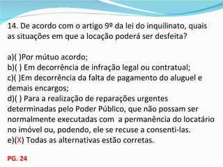 14. De acordo com o artigo 9º da lei do inquilinato, quais
as situações em que a locação poderá ser desfeita?

a)( )Por mútuo acordo;
b)( ) Em decorrência de infração legal ou contratual;
c)( )Em decorrência da falta de pagamento do aluguel e
demais encargos;
d)( ) Para a realização de reparações urgentes
determinadas pelo Poder Público, que não possam ser
normalmente executadas com a permanência do locatário
no imóvel ou, podendo, ele se recuse a consenti-las.
e)(X) Todas as alternativas estão corretas.

PG. 24
 
