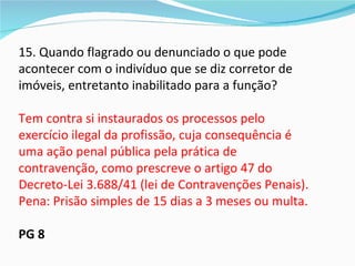 15. Quando flagrado ou denunciado o que pode
acontecer com o indivíduo que se diz corretor de
imóveis, entretanto inabilitado para a função?

Tem contra si instaurados os processos pelo
exercício ilegal da profissão, cuja consequência é
uma ação penal pública pela prática de
contravenção, como prescreve o artigo 47 do
Decreto-Lei 3.688/41 (lei de Contravenções Penais).
Pena: Prisão simples de 15 dias a 3 meses ou multa.

PG 8
 