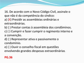 16. De acordo com o Novo Código Civil, assinale o
que não é da competência do síndico:
a) (X) Presidir as assembleias ordinárias e
extraordinárias.
b) ( ) Prestar contas à assembleia dos condôminos.
c) ( ) Cumprir e fazer cumprir o regimento interno e
a convenção.
d) ( ) Representar ativa e passivamente o
condomínio.
e) ( ) Ouvir o conselho fiscal em questões
envolvendo grandes despesas extraordinárias.
PG.36
 