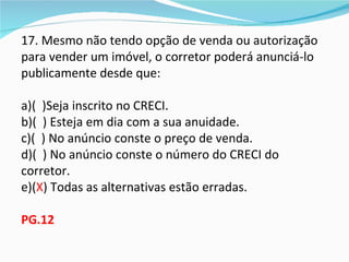 17. Mesmo não tendo opção de venda ou autorização
para vender um imóvel, o corretor poderá anunciá-lo
publicamente desde que:

a)( )Seja inscrito no CRECI.
b)( ) Esteja em dia com a sua anuidade.
c)( ) No anúncio conste o preço de venda.
d)( ) No anúncio conste o número do CRECI do
corretor.
e)(X) Todas as alternativas estão erradas.

PG.12
 