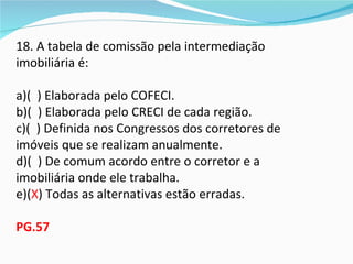18. A tabela de comissão pela intermediação
imobiliária é:

a)( ) Elaborada pelo COFECI.
b)( ) Elaborada pelo CRECI de cada região.
c)( ) Definida nos Congressos dos corretores de
imóveis que se realizam anualmente.
d)( ) De comum acordo entre o corretor e a
imobiliária onde ele trabalha.
e)(X) Todas as alternativas estão erradas.

PG.57
 