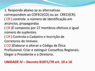 1. Responda abaixo se as alternativas
correspondem ao COFECI(CO) ou ao CRECI(CR):
( CR ) controla o número de identificação em
anúncios, propagandas
( CR )É composto por 27 membros efetivos e igual
número de suplentes.
( CR ) Controla o Cadastro e Inscrição de
Corretores de Imóveis.
( CO )Elaborar e alterar o Código de Ética
Profissional. Criar e extinguir Conselhos Regionais.
Eleger o Presidente e a Diretoria.

UNIDADE IV – Decreto 81871/78 art. 10 e 16
 