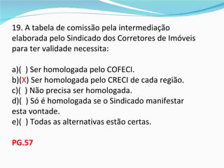 19. A tabela de comissão pela intermediação
elaborada pelo Sindicado dos Corretores de Imóveis
para ter validade necessita:

a)( ) Ser homologada pelo COFECI.
b)(X) Ser homologada pelo CRECI de cada região.
c)( ) Não precisa ser homologada.
d)( ) Só é homologada se o Sindicado manifestar
esta vontade.
e)( ) Todas as alternativas estão certas.

PG.57
 