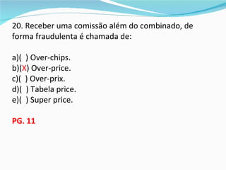 20. Receber uma comissão além do combinado, de
forma fraudulenta é chamada de:

a)( ) Over-chips.
b)(X) Over-price.
c)( ) Over-prix.
d)( ) Tabela price.
e)( ) Super price.

PG. 11
 