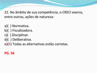 22. No âmbito de sua competência, o CRECI exerce,
entre outras, ações de natureza:

a)( ) Normativa.
b)( ) Fiscalizadora.
c)( ) Disciplinar.
d)( ) Deliberativa.
e)(X) Todas as alternativas estão corretas.

PG. 56
 