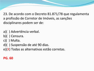 23. De acordo com o Decreto 81.871/78 que regulamenta
a profissão de Corretor de Imóveis, as sanções
disciplinares podem ser de:

a)( ) Advertência verbal.
b)( ) Censura.
c)( ) Multa.
d)( ) Suspensão de até 90 dias.
e)(X) Todas as alternativas estão corretas.

PG. 60
 