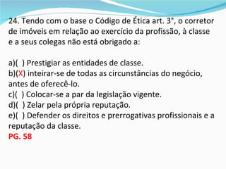 24. Tendo com o base o Código de Ética art. 3°, o corretor
de imóveis em relação ao exercício da profissão, à classe
e a seus colegas não está obrigado a:

a)( ) Prestigiar as entidades de classe.
b)(X) inteirar-se de todas as circunstâncias do negócio,
antes de oferecê-lo.
c)( ) Colocar-se a par da legislação vigente.
d)( ) Zelar pela própria reputação.
e)( ) Defender os direitos e prerrogativas profissionais e a
reputação da classe.
PG. 58
 